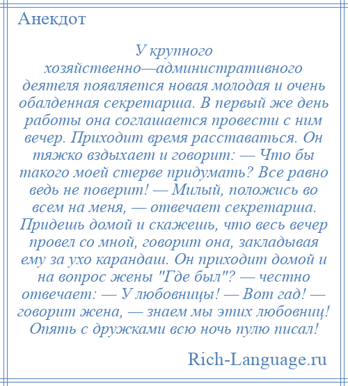 
    У крупного хозяйственно—административного деятеля появляется новая молодая и очень обалденная секретарша. В первый же день работы она соглашается провести с ним вечер. Приходит время расставаться. Он тяжко вздыхает и говорит: — Что бы такого моей стерве придумать? Все равно ведь не поверит! — Милый, положись во всем на меня, — отвечает секретарша. Придешь домой и скажешь, что весь вечер провел со мной, говорит она, закладывая ему за ухо карандаш. Он приходит домой и на вопрос жены Где был ? — честно отвечает: — У любовницы! — Вот гад! — говорит жена, — знаем мы этих любовниц! Опять с дружками всю ночь пулю писал!