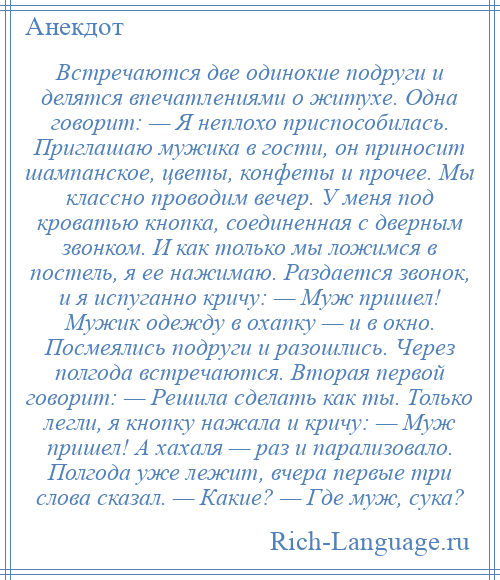 
    Встречаются две одинокие подруги и делятся впечатлениями о житухе. Одна говорит: — Я неплохо приспособилась. Приглашаю мужика в гости, он приносит шампанское, цветы, конфеты и прочее. Мы классно проводим вечер. У меня под кроватью кнопка, соединенная с дверным звонком. И как только мы ложимся в постель, я ее нажимаю. Раздается звонок, и я испуганно кричу: — Муж пришел! Мужик одежду в охапку — и в окно. Посмеялись подруги и разошлись. Через полгода встречаются. Вторая первой говорит: — Решила сделать как ты. Только легли, я кнопку нажала и кричу: — Муж пришел! А хахаля — раз и парализовало. Полгода уже лежит, вчера первые три слова сказал. — Какие? — Где муж, сука?