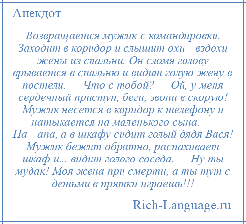 
    Возвращается мужик с командировки. Заходит в коридор и слышит охи—вздохи жены из спальни. Он сломя голову врывается в спальню и видит голую жену в постели. — Что с тобой? — Ой, у меня сердечный приступ, беги, звони в скорую! Мужик несется в коридор к телефону и натыкается на маленького сына. — Па—апа, а в шкафу сидит голый дядя Вася! Мужик бежит обратно, распахивает шкаф и... видит голого соседа. — Ну ты мудак! Моя жена при смерти, а ты тут с детьми в прятки играешь!!!