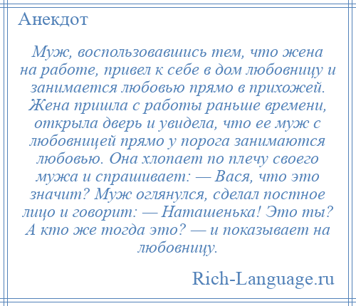 
    Муж, воспользовавшись тем, что жена на работе, привел к себе в дом любовницу и занимается любовью прямо в прихожей. Жена пришла с работы раньше времени, открыла дверь и увидела, что ее муж с любовницей прямо у порога занимаются любовью. Она хлопает по плечу своего мужа и спрашивает: — Вася, что это значит? Муж оглянулся, сделал постное лицо и говорит: — Наташенька! Это ты? А кто же тогда это? — и показывает на любовницу.