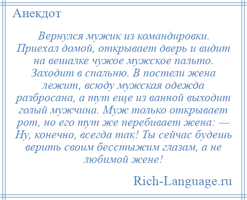 
    Вернулся мужик из командировки. Приехал домой, открывает дверь и видит на вешалке чужое мужское пальто. Заходит в спальню. В постели жена лежит, всюду мужская одежда разбросана, а тут еще из ванной выходит голый мужчина. Муж только открывает рот, но его тут же перебивает жена: — Ну, конечно, всегда так! Ты сейчас будешь верить своим бесстыжим глазам, а не любимой жене!