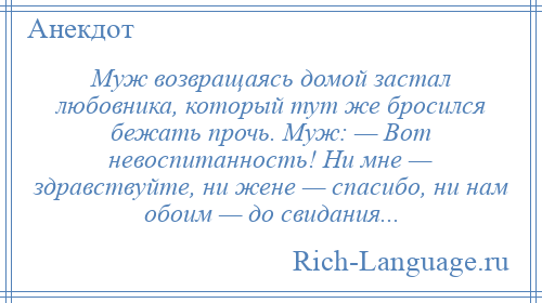 
    Муж возвращаясь домой застал любовника, который тут же бросился бежать прочь. Муж: — Вот невоспитанность! Ни мне — здравствуйте, ни жене — спасибо, ни нам обоим — до свидания...