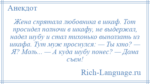 
    Жена спрятала любовника в шкаф. Тот просидел полночи в шкафу, не выдержал, надел шубу и стал тихонько выползать из шкафа. Тут муж проснулся: — Ты кто? — Я? Моль... — А куда шубу понес? — Дома съем!
