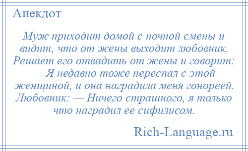 
    Муж приходит домой с ночной смены и видит, что от жены выходит любовник. Решает его отвадить от жены и говорит: — Я недавно тоже переспал с этой женщиной, и она наградила меня гонореей. Любовник: — Ничего страшного, я только что наградил ее сифилисом.