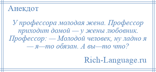 
    У профессора молодая жена. Профессор приходит домой — у жены любовник. Профессор: — Молодой человек, ну ладно я — я—то обязан. А вы—то что?