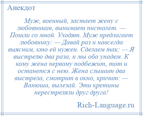 
    Муж, военный, застает жену с любовником, вынимает пистолет. — Пошли со мной. Уходят. Муж предлагает любовнику: — Давай раз и навсегда выясним, кто ей нужен. Сделаем так: — Я выстрелю два раза, и мы оба упадем. К кому жена первому подбежит, тот и останется с нею. Жена слышит два выстрела, смотрит в окно, кричит: — Ванюша, вылезай. Эти кретины перестреляли друг друга!