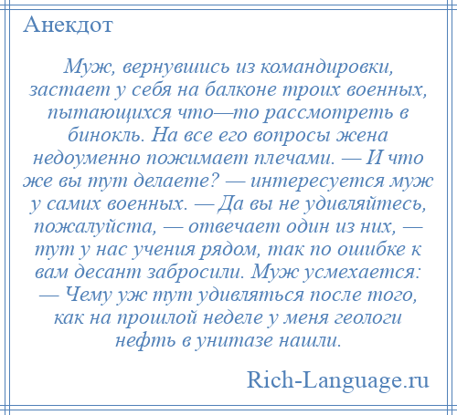 
    Муж, вернувшись из командировки, застает у себя на балконе троих военных, пытающихся что—то рассмотреть в бинокль. На все его вопросы жена недоуменно пожимает плечами. — И что же вы тут делаете? — интересуется муж у самих военных. — Да вы не удивляйтесь, пожалуйста, — отвечает один из них, — тут у нас учения рядом, так по ошибке к вам десант забросили. Муж усмехается: — Чему уж тут удивляться после того, как на прошлой неделе у меня геологи нефть в унитазе нашли.
