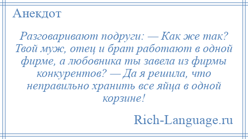 
    Разговаривают подруги: — Как же так? Твой муж, отец и брат работают в одной фирме, а любовника ты завела из фирмы конкурентов? — Да я решила, что неправильно хранить все яйца в одной корзине!