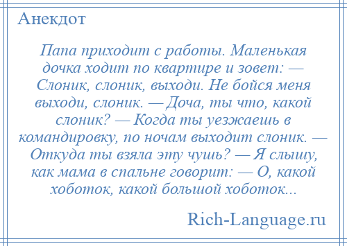 
    Папа приходит с работы. Маленькая дочка ходит по квартире и зовет: — Слоник, слоник, выходи. Не бойся меня выходи, слоник. — Доча, ты что, какой слоник? — Когда ты уезжаешь в командировку, по ночам выходит слоник. — Откуда ты взяла эту чушь? — Я слышу, как мама в спальне говорит: — О, какой хоботок, какой большой хоботок...