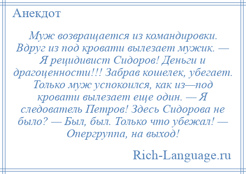 
    Муж возвращается из командировки. Вдруг из под кровати вылезает мужик. — Я рецидивист Сидоров! Деньги и драгоценности!!! Забрав кошелек, убегает. Только муж успокоился, как из—под кровати вылезает еще один. — Я следователь Петров! Здесь Сидорова не было? — Был, был. Только что убежал! — Опергруппа, на выход!