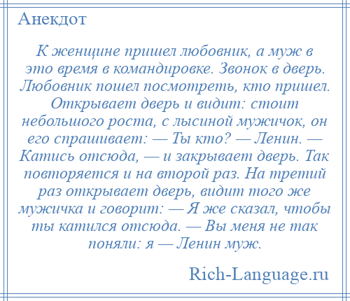 
    К женщине пришел любовник, а муж в это время в командировке. Звонок в дверь. Любовник пошел посмотреть, кто пришел. Открывает дверь и видит: стоит небольшого роста, с лысиной мужичок, он его спрашивает: — Ты кто? — Ленин. — Катись отсюда, — и закрывает дверь. Так повторяется и на второй раз. На третий раз открывает дверь, видит того же мужичка и говорит: — Я же сказал, чтобы ты катился отсюда. — Вы меня не так поняли: я — Ленин муж.