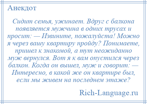 
    Сидит семья, ужинает. Вдруг с балкона появляется мужчина в одних трусах и просит: — Извините, пожалуйста! Можно я через вашу квартиру пройду? Понимаете, пришел к знакомой, а тут неожиданно муж вернулся. Вот я к вам опустился через балкон. Когда он вышел, муж и говорит: — Интересно, в какой же он квартире был, если мы живем на последнем этаже?