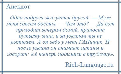 
    Одна подруга жалуется другой: — Муж меня совсем достал. — Чем это? — Да вот приходит вечером домой, приносит бутылку вина, и за ужином мы ее выпиваем. А он ведь у меня ГАИшник. И после ужина он снимает штаны и говорит: «А теперь подышим в трубочку».