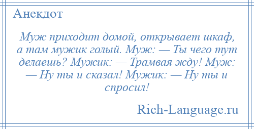 
    Муж приходит домой, открывает шкаф, а там мужик голый. Муж: — Ты чего тут делаешь? Мужик: — Трамвая жду! Муж: — Ну ты и сказал! Мужик: — Ну ты и спросил!