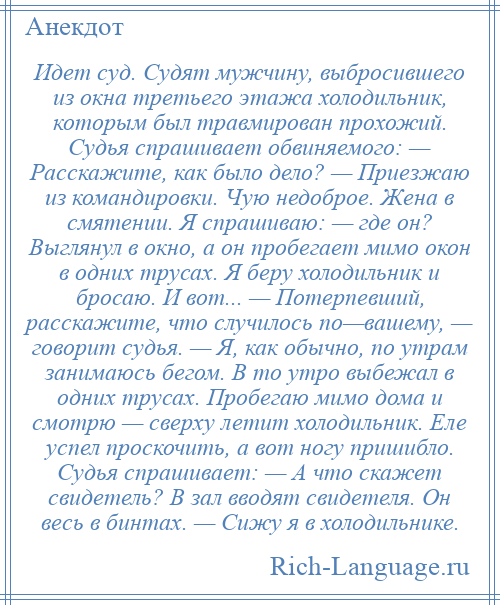 
    Идет суд. Судят мужчину, выбросившего из окна третьего этажа холодильник, которым был травмирован прохожий. Судья спрашивает обвиняемого: — Расскажите, как было дело? — Приезжаю из командировки. Чую недоброе. Жена в смятении. Я спрашиваю: — где он? Выглянул в окно, а он пробегает мимо окон в одних трусах. Я беру холодильник и бросаю. И вот... — Потерпевший, расскажите, что случилось по—вашему, — говорит судья. — Я, как обычно, по утрам занимаюсь бегом. В то утро выбежал в одних трусах. Пробегаю мимо дома и смотрю — сверху летит холодильник. Еле успел проскочить, а вот ногу пришибло. Судья спрашивает: — А что скажет свидетель? В зал вводят свидетеля. Он весь в бинтах. — Сижу я в холодильнике.