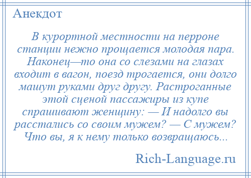 
    В курортной местности на перроне станции нежно прощается молодая пара. Наконец—то она со слезами на глазах входит в вагон, поезд трогается, они долго машут руками друг другу. Растроганные этой сценой пассажиры из купе спрашивают женщину: — И надолго вы расстались со своим мужем? — С мужем? Что вы, я к нему только возвращаюсь...