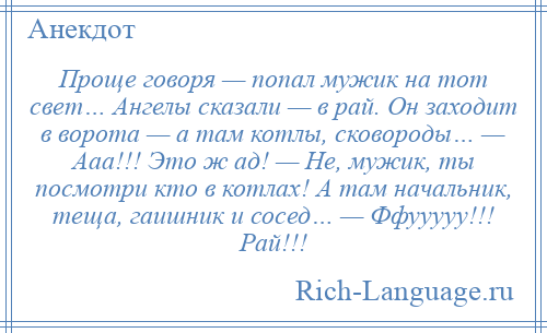 
    Проще говоря — попал мужик на тот свет… Ангелы сказали — в рай. Он заходит в ворота — а там котлы, сковороды… — Ааа!!! Это ж ад! — Не, мужик, ты посмотри кто в котлах! А там начальник, теща, гаишник и сосед… — Ффууууу!!! Рай!!!
