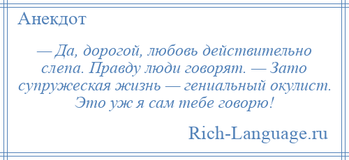 
    — Да, дорогой, любовь действительно слепа. Правду люди говорят. — Зато супружеская жизнь — гениальный окулист. Это уж я сам тебе говорю!