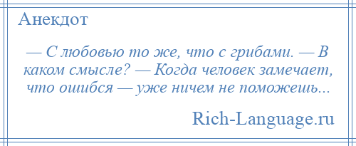 
    — С любовью то же, что с грибами. — В каком смысле? — Когда человек замечает, что ошибся — уже ничем не поможешь...