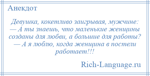 
    Девушка, кокетливо заигрывая, мужчине: — А ты знаешь, что маленькие женщины созданы для любви, а большие для работы? — А я люблю, когда женщина в постели работает!!!