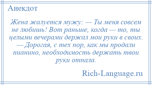 
    Жена жалуется мужу: — Ты меня совсем не любишь! Вот раньше, когда — то, ты целыми вечерами держал мои руки в своих. — Дорогая, с тех пор, как мы продали пианино, необходимость держать твои руки отпала.