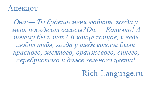 
    Она:— Ты будешь меня любить, когда у меня поседеют волосы?Он:— Конечно! А почему бы и нет? В конце концов, я ведь любил тебя, когда у тебя волосы были красного, желтого, оранжевого, синего, серебристого и даже зеленого цвета!