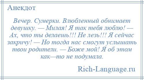 
    Вечер. Сумерки. Влюбленный обнимает девушку. — Милая! Я так тебя люблю! — Ах, что ты делаешь!!! Не лезь!!! Я сейчас закричу! — Но тогда нас смогут услышать твои родители. — Боже мой! Я об этом как—то не подумала.