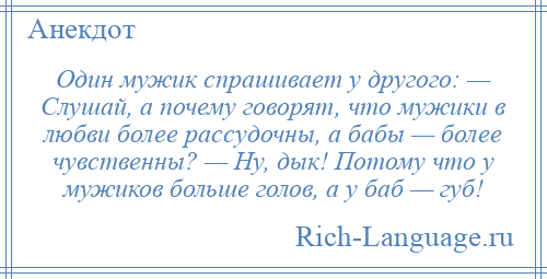 
    Один мужик спрашивает у другого: — Слушай, а почему говорят, что мужики в любви более рассудочны, а бабы — более чувственны? — Ну, дык! Потому что у мужиков больше голов, а у баб — губ!