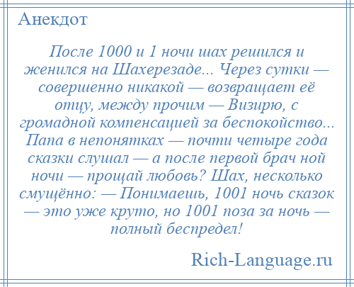 
    После 1000 и 1 ночи шах решился и женился на Шахерезаде... Через сутки — совершенно никакой — возвращает её отцу, между прочим — Визирю, с громадной компенсацией за беспокойство... Папа в непонятках — почти четыре года сказки слушал — а после первой брач ной ночи — прощай любовь? Шах, несколько смущённо: — Понимаешь, 1001 ночь сказок — это уже круто, но 1001 поза за ночь — полный беспредел!