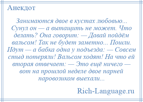 
    Занимаются двое в кустах любовью... Сунул он — а вытащить не может. Что делать? Она говорит: — Давай пойдём вальсом! Так не будет заметно... Пошли. Идут — а бабка одна у подъезда: — Совсем стыд потеряли! Вальсом ходят! На что ей вторая отвечает: — Это ещё ничего — вот на прошлой неделе двое парней паровозиком выехали...