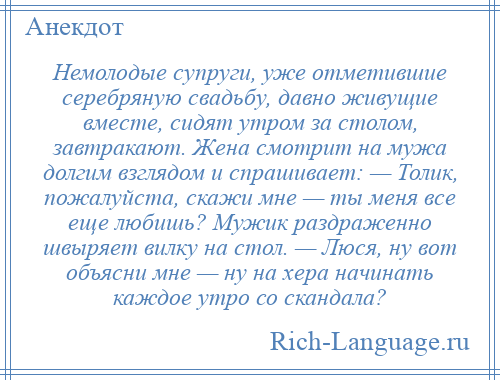 
    Немолодые супруги, уже отметившие серебряную свадьбу, давно живущие вместе, сидят утром за столом, завтракают. Жена смотрит на мужа долгим взглядом и спрашивает: — Толик, пожалуйста, скажи мне — ты меня все еще любишь? Мужик раздраженно швыряет вилку на стол. — Люся, ну вот объясни мне — ну на хера начинать каждое утро со скандала?