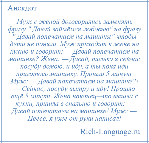 
    Муж с женой договорились заменять фразу Давай займёмся любовью на фразу Давай попечатаем на машинке чтобы дети не поняли. Муж приходит к жене на кухню и говорит: — Давай попечатаем на машинке? Жена: — Давай, только я сейчас посуду домою, и иду, а ты пока иди приготовь машинку. Прошло 5 минут. Муж: — Давай попечатаем на машинке?! — Сейчас, посуду вытру и иду! Прошло ещё 5 минут. Жена наконец—то вышла с кухни, пришла в спальню и говорит: — Давай попечатаем на машинке! Муж: — Нееее, я уже от руки написал!