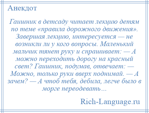 
    Гаишник в детсаду читает лекцию детям по теме «правила дорожного движения». Завершая лекцию, интересуется — не возникли ли у кого вопросы. Маленький мальчик тянет руку и спрашивает: — А можно переходить дорогу на красный свет? Гаишник, подумав, отвечает: — Можно, только руки вверх поднимай. — А зачем? — А чтоб тебя, дебила, легче было в морге переодевать…