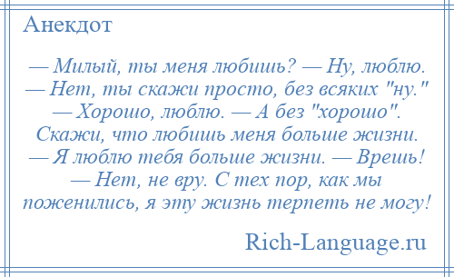 
    — Милый, ты меня любишь? — Ну, люблю. — Нет, ты скажи просто, без всяких ну. — Хорошо, люблю. — А без хорошо . Скажи, что любишь меня больше жизни. — Я люблю тебя больше жизни. — Врешь! — Нет, не вру. С тех пор, как мы поженились, я эту жизнь терпеть не могу!