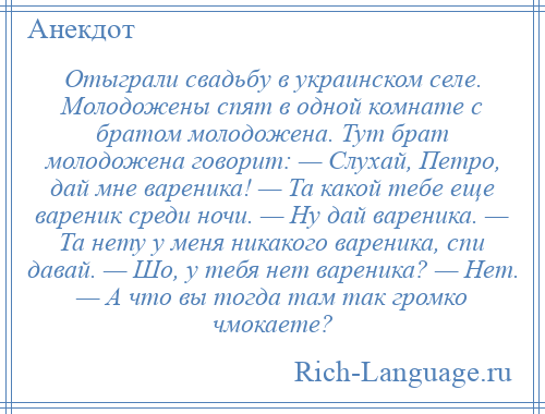 
    Отыграли свадьбу в украинском селе. Молодожены спят в одной комнате с братом молодожена. Тут брат молодожена говорит: — Слухай, Петро, дай мне вареника! — Та какой тебе еще вареник среди ночи. — Ну дай вареника. — Та нету у меня никакого вареника, спи давай. — Шо, у тебя нет вареника? — Нет. — А что вы тогда там так громко чмокаете?