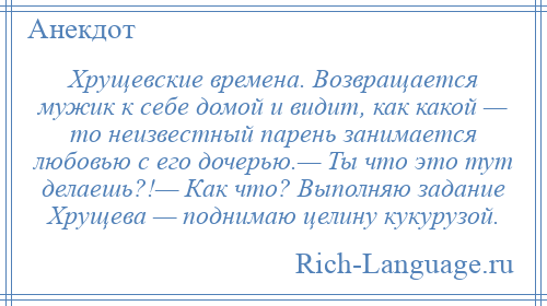 
    Хрущевские времена. Возвращается мужик к себе домой и видит, как какой — то неизвестный парень занимается любовью с его дочерью.— Ты что это тут делаешь?!— Как что? Выполняю задание Хрущева — поднимаю целину кукурузой.