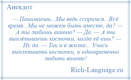 
    — Понимаешь.. Мы ведь ссоримся.. Всё время.. Мы не можем быть вместе, да? — А ты любишь вишню? — Да. — А ты выплёвываешь косточки, когда её ешь? — Ну да. — Так и в жизни... Учись выплевывать косточки, и одновременно любить вишню!