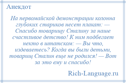 
    На первомайской демонстрации колонна глубоких стариков несет плакат: — Спасибо товарищу Сталину за наше счастливое детство! К ним подбегает некто в штатском: — Вы что, издеваетесь? Когда вы были детьми, товарищ Сталин еще не родился! — Вот за это ему и спасибо!