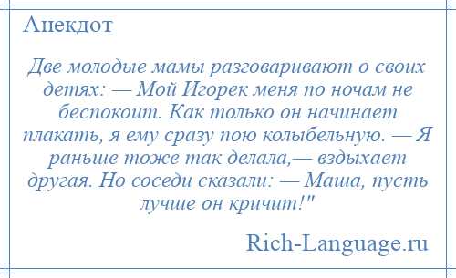 
    Две молодые мамы разговаривают о своих детях: — Мой Игорек меня по ночам не беспокоит. Как только он начинает плакать, я ему сразу пою колыбельную. — Я раньше тоже так делала,— вздыхает другая. Но соседи сказали: — Маша, пусть лучше он кричит! 