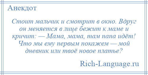 
    Стоит мальчик и смотрит в окно. Вдруг он меняется в лице бежит к маме и кричит: — Мама, мама, там папа идёт! Что мы ему первым покажем — мой дневник или твоё новое платье?