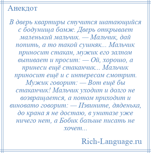 
    В дверь квартиры стучится шатающийся с бодунища бомж. Дверь открывает маленький мальчик. — Мальчик, дай попить, а то такой сушняк... Мальчик приносит стакан, мужик его залпом выпивает и просит: — Ой, хорошо, а принеси ещё стаканчик... Мальчик приносит ещё и с интересом смотрит. Мужик говорит: — Вот ещё бы стаканчик! Мальчик уходит и долго не возвращается, а потом приходит и виновато говорит: — Извините, дяденька, до крана я не достаю, в унитазе уже ничего нет, а Бобик больше писать не хочет...