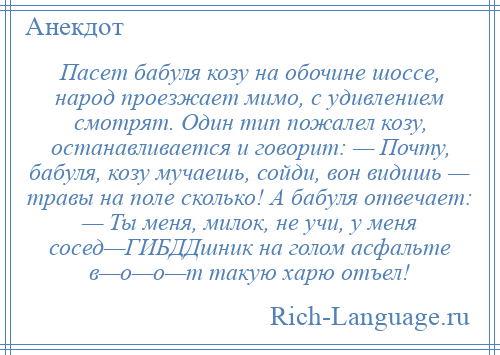 
    Пасет бабуля козу на обочине шоссе, народ проезжает мимо, с удивлением смотрят. Один тип пожалел козу, останавливается и говорит: — Почту, бабуля, козу мучаешь, сойди, вон видишь — травы на поле сколько! А бабуля отвечает: — Ты меня, милок, не учи, у меня сосед—ГИБДДшник на голом асфальте в—о—о—т такую харю отъел!