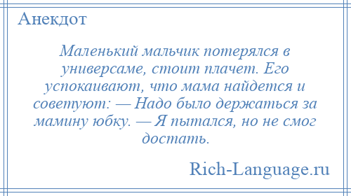 
    Маленький мальчик потерялся в универсаме, стоит плачет. Его успокаивают, что мама найдется и советуют: — Надо было держаться за мамину юбку. — Я пытался, но не смог достать.