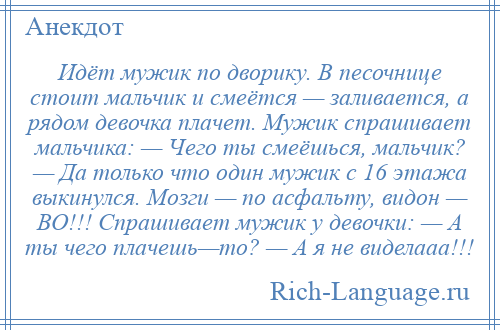 
    Идёт мужик по дворику. В песочнице стоит мальчик и смеётся — заливается, а рядом девочка плачет. Мужик спрашивает мальчика: — Чего ты смеёшься, мальчик? — Да только что один мужик с 16 этажа выкинулся. Мозги — по асфальту, видон — ВО!!! Спрашивает мужик у девочки: — А ты чего плачешь—то? — А я не виделааа!!!