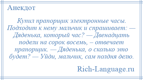 
    Купил прапорщик электронные часы. Подходит к нему мальчик и спрашивает: — Дяденька, который час? — Двенадцать подели на сорок восемь, – отвечает прапорщик. — Дяденька, о сколько это будет? — Уйди, мальчик, сам полдня делю.