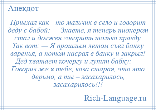 
    Приехал как—то мальчик в село и говорит деду с бабой: — Знаете, я теперь пионером стал и должен говорить только правду. Так вот: — Я прошлым летом съел банку варенья, а потом насрал в банку и закрыл! Дед хватает кочергу и лупит бабку: — Говорил же я тебе, коза старая, что это дерьмо, а ты – засахарилось, засахарилось!!!