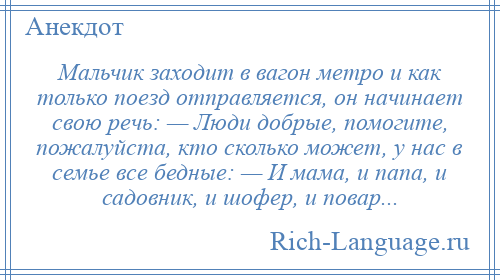 
    Мальчик заходит в вагон метро и как только поезд отправляется, он начинает свою речь: — Люди добрые, помогите, пожалуйста, кто сколько может, у нас в семье все бедные: — И мама, и папа, и садовник, и шофер, и повар...