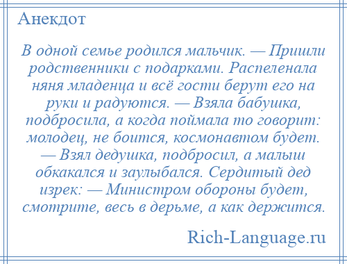 
    В одной семье родился мальчик. — Пришли родственники с подарками. Распеленала няня младенца и всё гости берут его на руки и радуются. — Взяла бабушка, подбросила, а когда поймала то говорит: молодец, не боится, космонавтом будет. — Взял дедушка, подбросил, а малыш обкакался и заулыбался. Сердитый дед изрек: — Министром обороны будет, смотрите, весь в дерьме, а как держится.