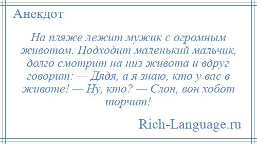 
    На пляже лежит мужик с огромным животом. Подходит маленький мальчик, долго смотрит на низ живота и вдруг говорит: — Дядя, а я знаю, кто у вас в животе! — Ну, кто? — Слон, вон хобот торчит!