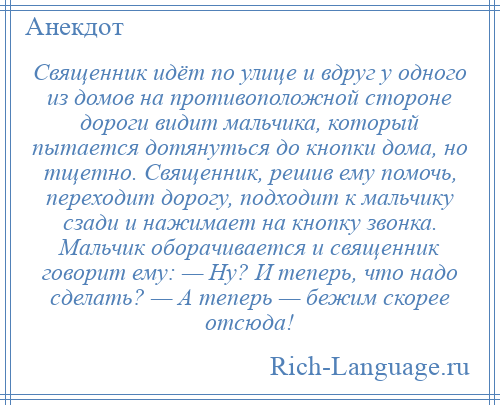 
    Священник идёт по улице и вдруг у одного из домов на противоположной стороне дороги видит мальчика, который пытается дотянуться до кнопки дома, но тщетно. Священник, решив ему помочь, переходит дорогу, подходит к мальчику сзади и нажимает на кнопку звонка. Мальчик оборачивается и священник говорит ему: — Ну? И теперь, что надо сделать? — А теперь — бежим скорее отсюда!